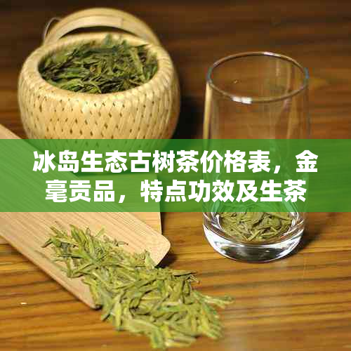 冰岛生态古树茶价格表，金毫贡品，特点功效及生茶品种一览