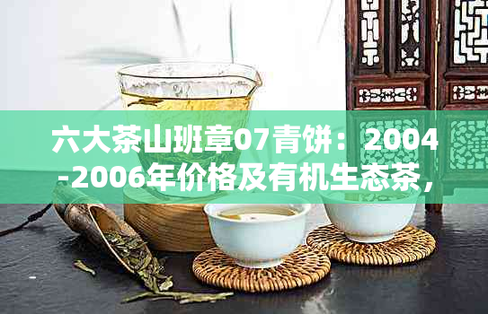 六大茶山班章07青饼：2004-2006年价格及有机生态茶，野生茶2003