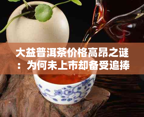 大益普洱茶价格高昂之谜：为何未上市却备受追捧？探究其背后的原因与影响