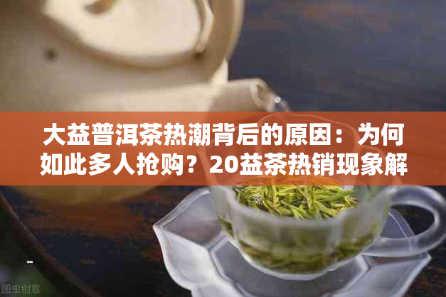 大益普洱茶热潮背后的原因：为何如此多人抢购？20益茶热销现象解析