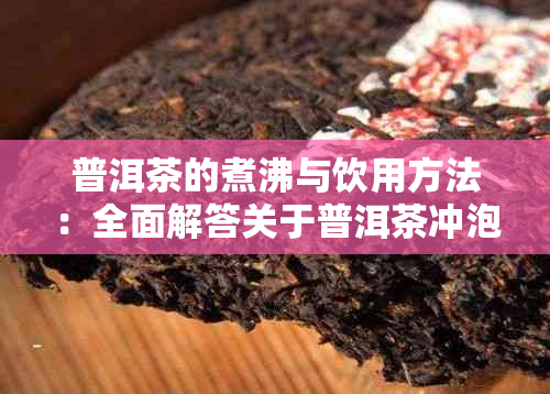 普洱茶的煮沸与饮用方法：全面解答关于普洱茶冲泡的疑问