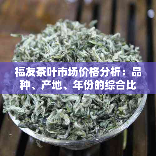 福友茶叶市场价格分析：品种、产地、年份的综合比较