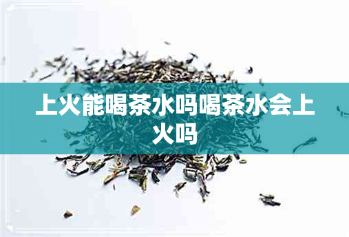 上火能喝茶水吗喝茶水会上火吗