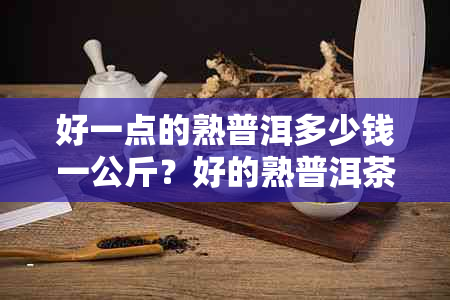 好一点的熟普洱多少钱一公斤？好的熟普洱茶价格是多少？