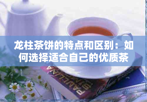 龙柱茶饼的特点和区别：如何选择适合自己的优质茶叶？