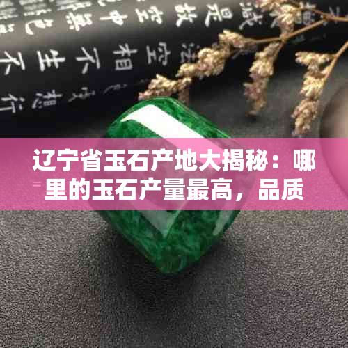 辽宁省玉石产地大揭秘：哪里的玉石产量更高，品质更好？