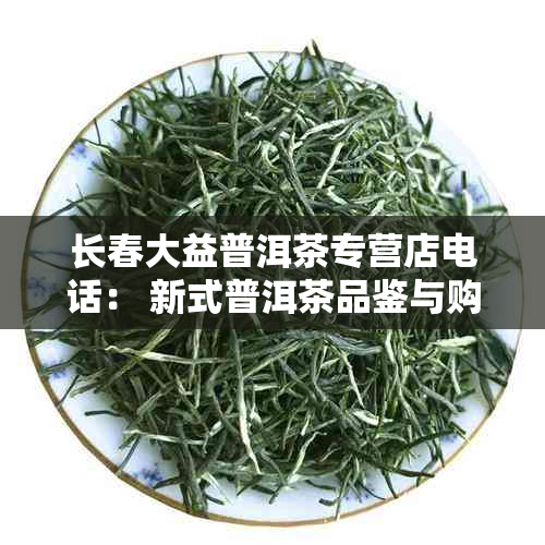 长春大益普洱茶专营店电话： 新式普洱茶品鉴与购买指南