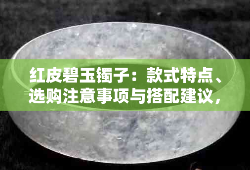 红皮碧玉镯子：款式特点、选购注意事项与搭配建议，如何评估其质量？