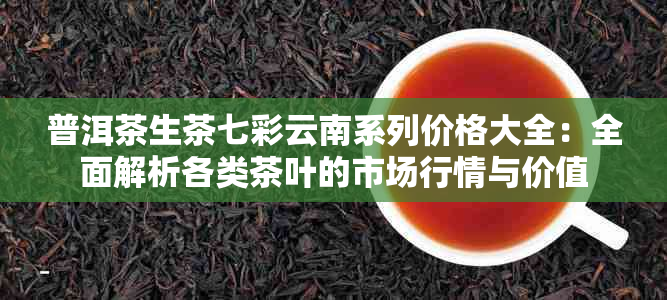 普洱茶生茶七彩云南系列价格大全：全面解析各类茶叶的市场行情与价值