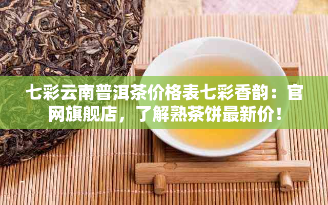 七彩云南普洱茶价格表七彩香韵：官网旗舰店，了解熟茶饼最新价！