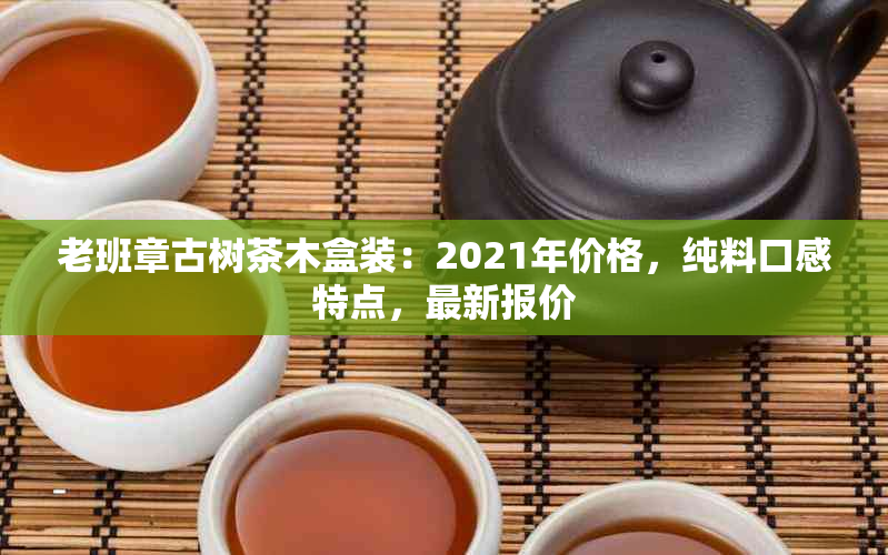 老班章古树茶木盒装：2021年价格，纯料口感特点，最新报价