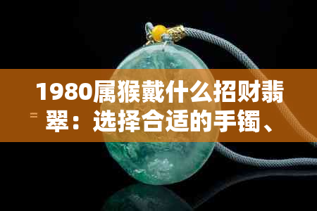 1980属猴戴什么招财翡翠：选择合适的手镯、手链，以增强财运和避邪。