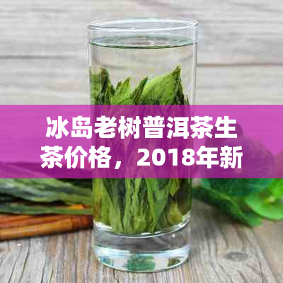 冰岛老树普洱茶生茶价格，2018年新价表及砖型对比