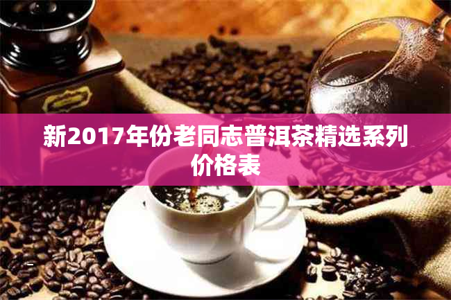 新2017年份老同志普洱茶精选系列价格表