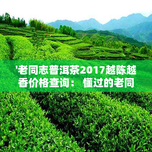 '老同志普洱茶2017越陈越香价格查询： 懂过的老同志普洱茶友吧贴'