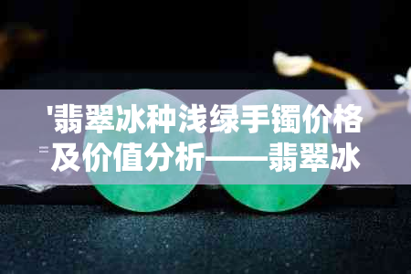 '翡翠冰种浅绿手镯价格及价值分析——翡翠冰种浅绿色好吗？'