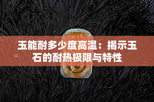 玉能耐多少度高温：揭示玉石的耐热极限与特性