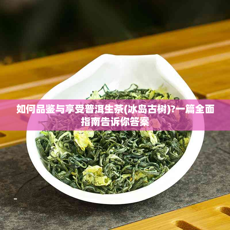 如何品鉴与享受普洱生茶(冰岛古树)?一篇全面指南告诉你答案