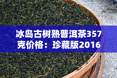 冰岛古树熟普洱茶357克价格：珍藏版2016年生产，价格表与生茶对比