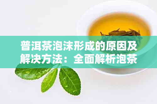 普洱茶泡沫形成的原因及解决方法：全面解析泡茶过程中的泡沫现象