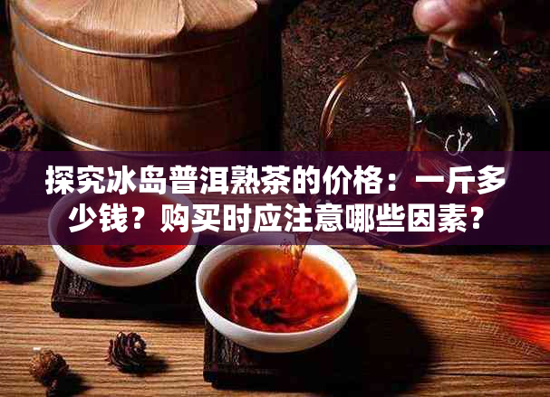 探究冰岛普洱熟茶的价格：一斤多少钱？购买时应注意哪些因素？