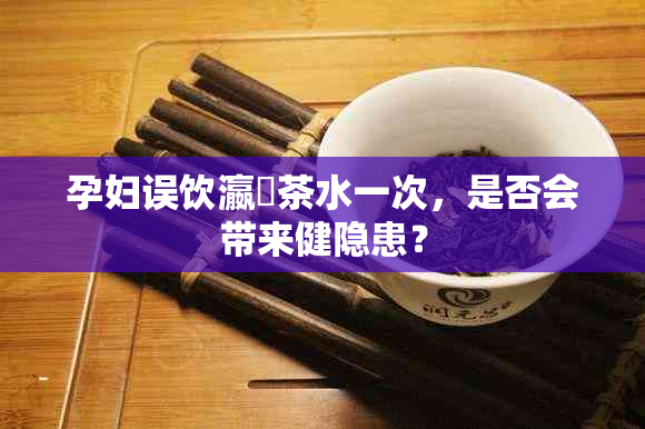 孕妇误饮瀛曞茶水一次，是否会带来健隐患？