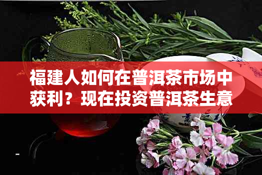 福建人如何在普洱茶市场中获利？现在投资普洱茶生意的前景如何？