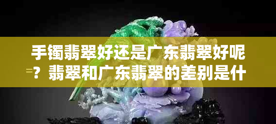 手镯翡翠好还是广东翡翠好呢？翡翠和广东翡翠的差别是什么？