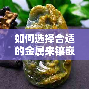 如何选择合适的金属来镶嵌玉石：全面解答各种金属的应用及特点