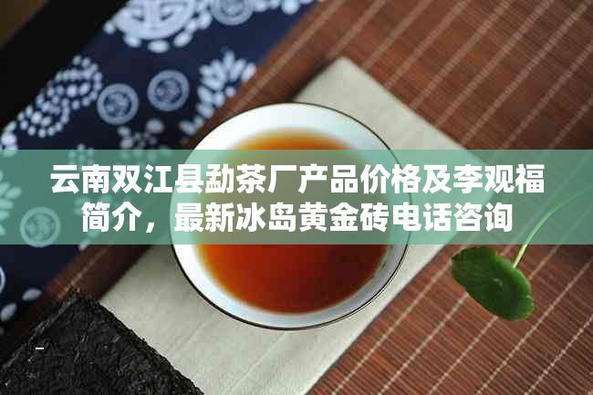 云南双江县勐茶厂产品价格及李观福简介，最新冰岛黄金砖电话咨询