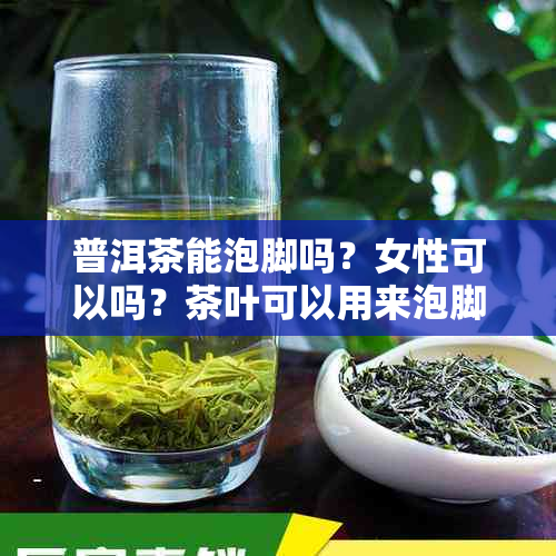 普洱茶能泡脚吗？女性可以吗？茶叶可以用来泡脚吗？