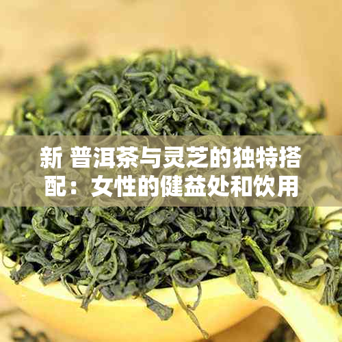 新 普洱茶与灵芝的独特搭配：女性的健益处和饮用注意事项