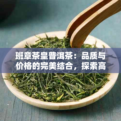 班章茶皇普洱茶：品质与价格的完美结合，探索高端市场