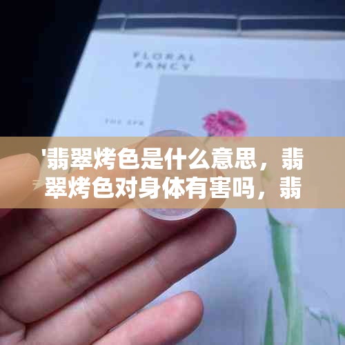 '翡翠烤色是什么意思，翡翠烤色对身体有害吗，翡翠烤色的特征'