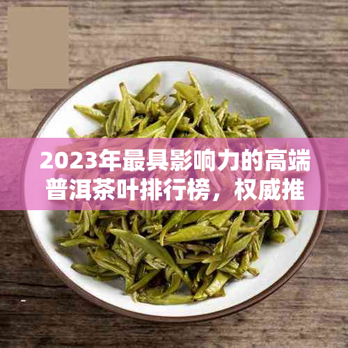 2023年更具影响力的高端普洱茶叶排行榜，权威推荐不容错过！