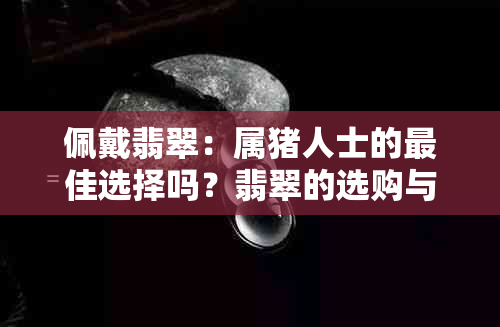 佩戴翡翠：属猪人士的更佳选择吗？翡翠的选购与保养全攻略