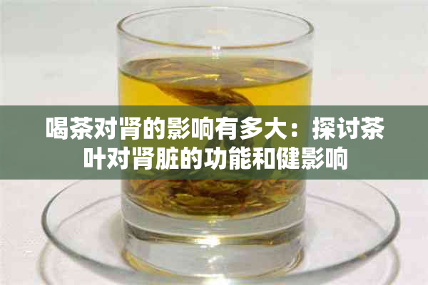 喝茶对肾的影响有多大：探讨茶叶对肾脏的功能和健影响