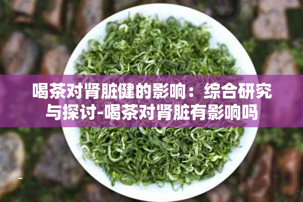 喝茶对肾脏健的影响：综合研究与探讨-喝茶对肾脏有影响吗