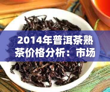 2014年普洱茶熟茶价格分析：市场波动、品质对比及选购建议