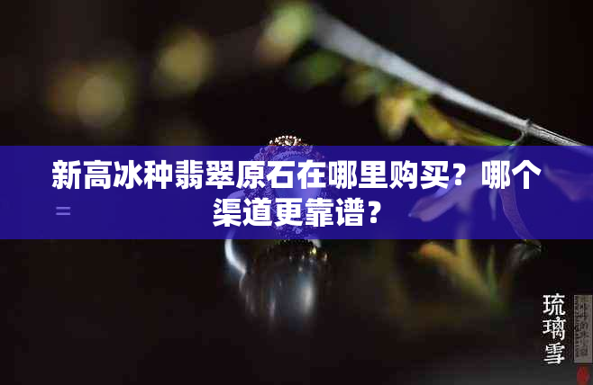 新高冰种翡翠原石在哪里购买？哪个渠道更靠谱？