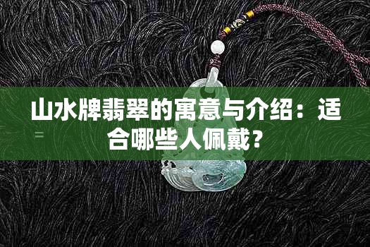 山水牌翡翠的寓意与介绍：适合哪些人佩戴？