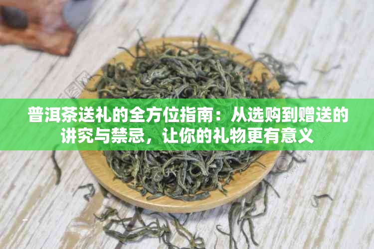 普洱茶送礼的全方位指南：从选购到赠送的讲究与禁忌，让你的礼物更有意义