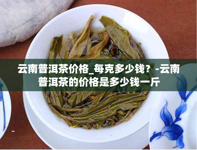 云南普洱茶价格_每克多少钱？-云南普洱茶的价格是多少钱一斤