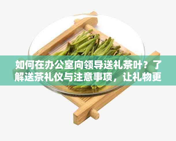 如何在向领导送礼茶叶？了解送茶礼仪与注意事项，让礼物更得体