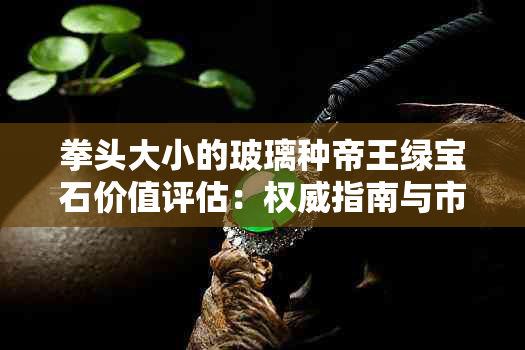 拳头大小的玻璃种帝王绿宝石价值评估：权威指南与市场行情分析