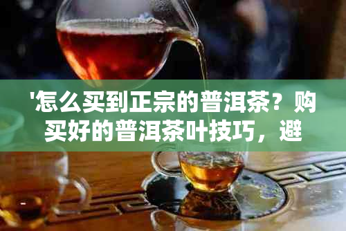 '怎么买到正宗的普洱茶？购买好的普洱茶叶技巧，避免被坑攻略'