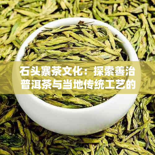 石头寨茶文化：探索善治普洱茶与当地传统工艺的奥秘