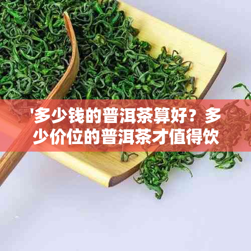 '多少钱的普洱茶算好？多少价位的普洱茶才值得饮用？一般普洱茶多少钱？'