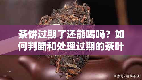 茶饼过期了还能喝吗？如何判断和处理过期的茶叶？