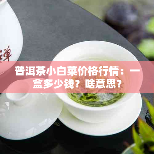 普洱茶小白菜价格行情：一盒多少钱？啥意思？